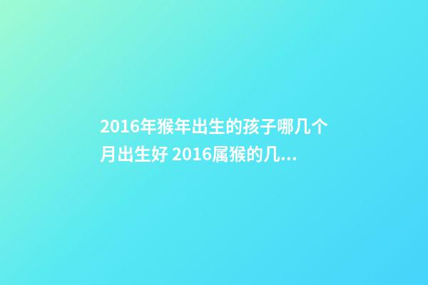 2016年猴年出生的孩子哪几个月出生好 2016属猴的几月份出生运势好-第1张-观点-玄机派